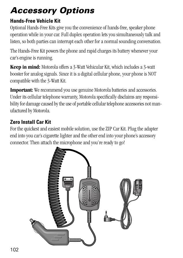 102Accessory OptionsHands-Free Vehicle KitOptional Hands-Free Kits give you the convenience of hands-free, speaker phone operation while in your car. Full duplex operation lets you simultaneously talk and listen, so both parties can interrupt each other for a normal sounding conversation.The Hands-Free Kit powers the phone and rapid charges its battery whenever your car’s engine is running.Keep in mind: Motorola offers a 3-Watt Vehicular Kit, which includes a 3-watt booster for analog signals. Since it is a digital cellular phone, your phone is NOT compatible with the 3-Watt Kit.Important: We recommend you use genuine Motorola batteries and accessories. Under its cellular telephone warranty, Motorola speciﬁcally disclaims any responsi-bility for damage caused by the use of portable cellular telephone accessories not man-ufactured by Motorola.Zero Install Car KitFor the quickest and easiest mobile solution, use the ZIP Car Kit. Plug the adapter end into you car’s cigarette lighter and the other end into your phone’s accessory connector. Then attach the microphone and you’re ready to go! 