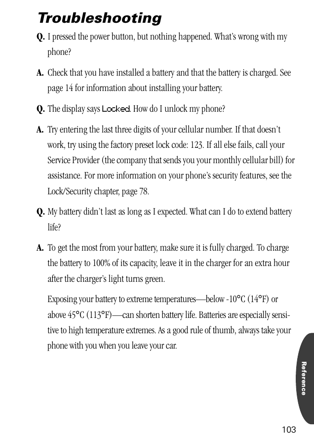 Reference103TroubleshootingQ. I pressed the power button, but nothing happened. What’s wrong with my phone?A. Check that you have installed a battery and that the battery is charged. See page 14 for information about installing your battery.Q. The display says Locked. How do I unlock my phone?A. Try entering the last three digits of your cellular number. If that doesn’t work, try using the factory preset lock code: 123. If all else fails, call your Service Provider (the company that sends you your monthly cellular bill) for assistance. For more information on your phone’s security features, see the Lock/Security chapter, page 78.Q. My battery didn’t last as long as I expected. What can I do to extend battery life?A. To get the most from your battery, make sure it is fully charged. To charge the battery to 100% of its capacity, leave it in the charger for an extra hour after the charger’s light turns green.Exposing your battery to extreme temperatures—below -10°C (14°F) or above 45°C (113°F)—can shorten battery life. Batteries are especially sensi-tive to high temperature extremes. As a good rule of thumb, always take your phone with you when you leave your car.