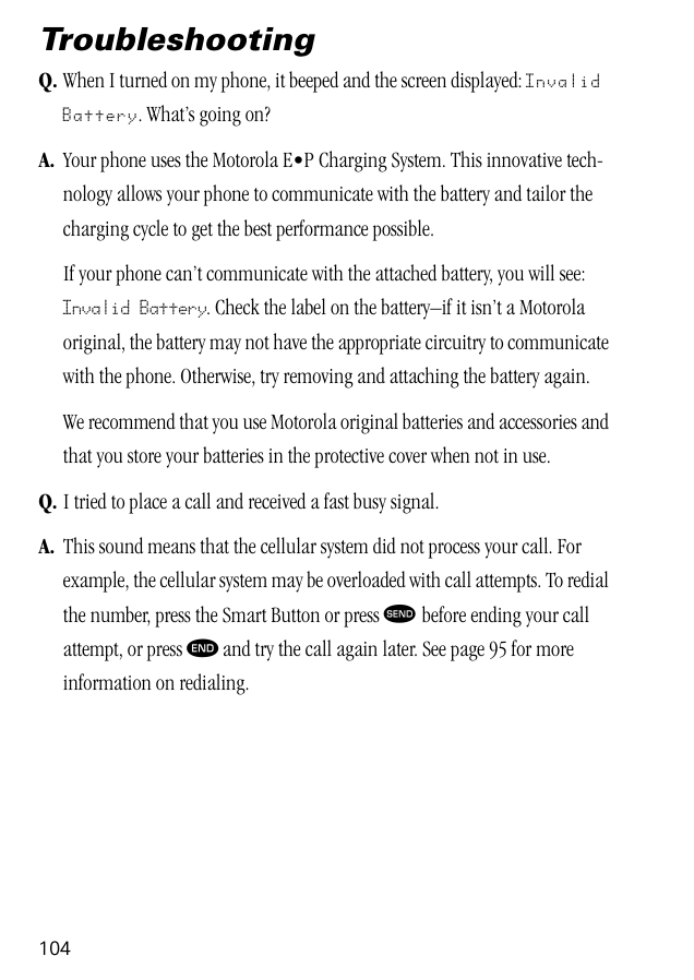 104TroubleshootingQ. When I turned on my phone, it beeped and the screen displayed: Invalid Battery. What’s going on?A. Your phone uses the Motorola E•P Charging System. This innovative tech-nology allows your phone to communicate with the battery and tailor the charging cycle to get the best performance possible. If your phone can’t communicate with the attached battery, you will see: Invalid Battery. Check the label on the battery–if it isn’t a Motorola original, the battery may not have the appropriate circuitry to communicate with the phone. Otherwise, try removing and attaching the battery again.We recommend that you use Motorola original batteries and accessories and that you store your batteries in the protective cover when not in use.Q. I tried to place a call and received a fast busy signal.A. This sound means that the cellular system did not process your call. For example, the cellular system may be overloaded with call attempts. To redial the number, press the Smart Button or press æ before ending your call attempt, or press º and try the call again later. See page 95 for more information on redialing.