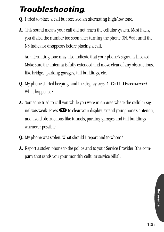 Reference105Troubleshooting.Q. I tried to place a call but received an alternating high/low tone.A. This sound means your call did not reach the cellular system. Most likely, you dialed the number too soon after turning the phone ON. Wait until the NS indicator disappears before placing a call.An alternating tone may also indicate that your phone’s signal is blocked. Make sure the antenna is fully extended and move clear of any obstructions, like bridges, parking garages, tall buildings, etc.Q. My phone started beeping, and the display says: 1 Call Unanswered. What happened?A. Someone tried to call you while you were in an area where the cellular sig-nal was weak. Press Ç to clear your display, extend your phone’s antenna, and avoid obstructions like tunnels, parking garages and tall buildings whenever possible.Q. My phone was stolen. What should I report and to whom?A. Report a stolen phone to the police and to your Service Provider (the com-pany that sends you your monthly cellular service bills).