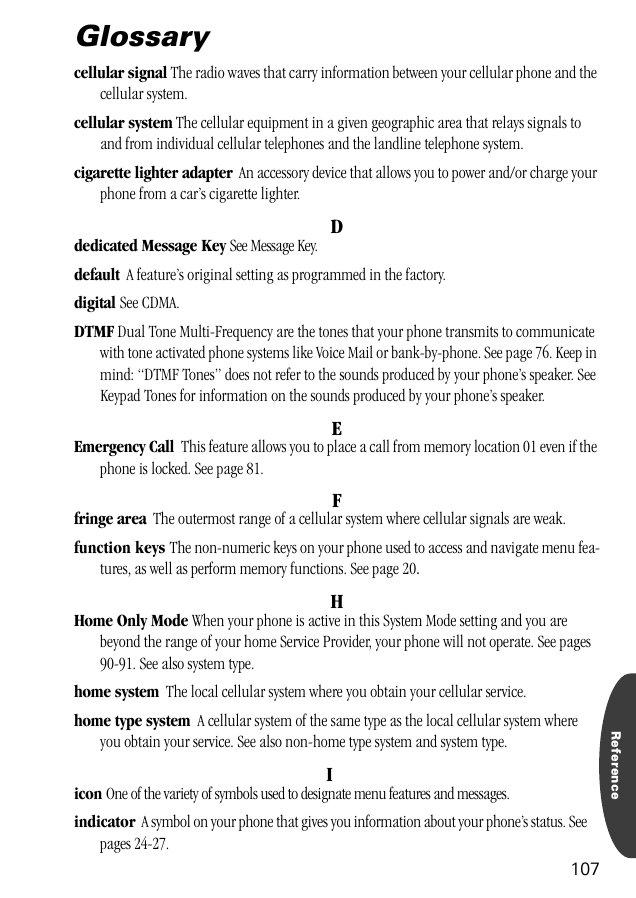 Reference107Glossarycellular signal The radio waves that carry information between your cellular phone and the cellular system.cellular system The cellular equipment in a given geographic area that relays signals to and from individual cellular telephones and the landline telephone system.cigarette lighter adapter  An accessory device that allows you to power and/or charge your phone from a car’s cigarette lighter.Ddedicated Message Key See Message Key.default  A feature’s original setting as programmed in the factory.digital See CDMA.DTMF Dual Tone Multi-Frequency are the tones that your phone transmits to communicate with tone activated phone systems like Voice Mail or bank-by-phone. See page 76. Keep in mind: “DTMF Tones” does not refer to the sounds produced by your phone’s speaker. See Keypad Tones for information on the sounds produced by your phone’s speaker.EEmergency Call  This feature allows you to place a call from memory location 01 even if the phone is locked. See page 81. Ffringe area  The outermost range of a cellular system where cellular signals are weak.function keys The non-numeric keys on your phone used to access and navigate menu fea-tures, as well as perform memory functions. See page 20.HHome Only Mode When your phone is active in this System Mode setting and you are beyond the range of your home Service Provider, your phone will not operate. See pages 90-91. See also system type.home system  The local cellular system where you obtain your cellular service.home type system  A cellular system of the same type as the local cellular system where you obtain your service. See also non-home type system and system type.Iicon One of the variety of symbols used to designate menu features and messages.indicator  A symbol on your phone that gives you information about your phone’s status. See pages 24-27.
