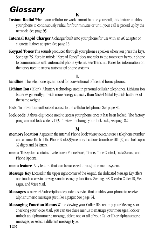 108GlossaryKInstant Redial When your cellular network cannot handle your call, this feature enables your phone to continuously redial for four minutes or until your call is picked up by the network. See page 95.Internal Rapid Charger A charger built into your phone for use with an AC adapter or cigarette lighter adapter. See page 16.Keypad Tones The sounds produced through your phone’s speaker when you press the keys. See page 75. Keep in mind: “Keypad Tones” does not refer to the tones sent by your phone to communicate with automated phone systems. See Transmit Tones for information on the tones used to access automated phone systems.Llandline  The telephone system used for conventional ofﬁce and home phones.Lithium Ion (LiIon)  A battery technology used in personal cellular telephones. Lithium Ion batteries generally provide more energy capacity than Nickel Metal Hydride batteries of the same weight.lock  To prevent unauthorized access to the cellular telephone. See page 80.lock code  A three-digit code used to access your phone once it has been locked. The factory programmed lock code is 123. To view or change your lock code, see page 82.Mmemory location  A space in the internal Phone Book where you can store a telephone number and a name. Each of the Phone Book’s 99 memory locations (numbered 01-99) can hold up to 32 digits and 24 letters.menu  This system contains ﬁve features: Phone Book, Timers, Tone Control, Lock/Secure, and Phone Options.menu feature  Any feature that can be accessed through the menu system.Message Key Located in the upper right corner of the keypad, the dedicated Message Key offers one-touch access to messages and messaging functions. See page 48. See also Caller ID, Mes-sages, and Voice Mail.Messages A network/subscription dependent service that enables your phone to receive alphanumeric messages just like a pager. See page 54.Messaging Function Menus While viewing your Caller IDs, reading your Messages, or checking your Voice Mail, you can use these menus to manage your messages: lock or unlock an alphanumeric message, delete one or all of your Caller ID or alphanumeric messages, or select a different message type. 
