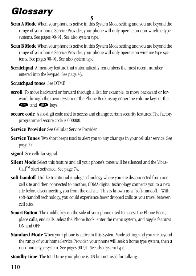 110GlossarySScan A Mode When your phone is active in this System Mode setting and you are beyond the range of your home Service Provider, your phone will only operate on non-wireline type systems. See pages 90-91. See also system type.Scan B Mode When your phone is active in this System Mode setting and you are beyond the range of your home Service Provider, your phone will only operate on wireline type sys-tems. See pages 90-91. See also system type.Scratchpad  A memory feature that automatically remembers the most recent number entered into the keypad. See page 43.Scratchpad tones  See DTMF.scroll  To move backward or forward through a list; for example, to move backward or for-ward through the menu system or the Phone Book using either the volume keys or the « and » keys.secure code  A six-digit code used to access and change certain security features. The factory programmed secure code is 000000.Service Provider See Cellular Service Provider.Service Tones Two short beeps used to alert you to any changes in your cellular service. See page 77.signal  See cellular signal.Silent Mode Select this feature and all your phone’s tones will be silenced and the Vibra-Call™ alert activated. See page 74.soft-handoff  Unlike traditional analog technology where you are disconnected from one cell site and then connected to another, CDMA digital technology connects you to a new site before disconnecting you from the old site. This is known as a “soft-handoff.” With soft-handoff technology, you could experience fewer dropped calls as you travel between cell sites.Smart Button  The middle key on the side of your phone used to access the Phone Book, place calls, end calls, select the Phone Book, enter the menu system, and toggle features ON and OFF.Standard Mode When your phone is active in this System Mode setting and you are beyond the range of your home Service Provider, your phone will seek a home type system, then a non-home type system. See pages 90-91. See also system type.standby-time  The total time your phone is ON but not used for talking.