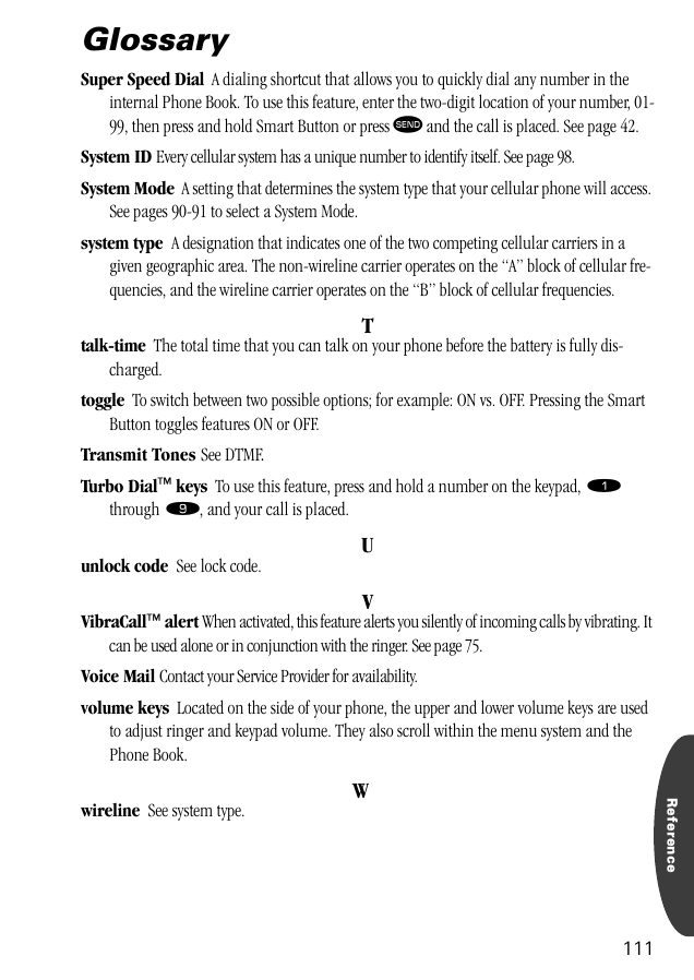 Reference111GlossarySuper Speed Dial  A dialing shortcut that allows you to quickly dial any number in the internal Phone Book. To use this feature, enter the two-digit location of your number, 01-99, then press and hold Smart Button or press æ and the call is placed. See page 42.System ID Every cellular system has a unique number to identify itself. See page 98.System Mode  A setting that determines the system type that your cellular phone will access. See pages 90-91 to select a System Mode.system type  A designation that indicates one of the two competing cellular carriers in a given geographic area. The non-wireline carrier operates on the “A” block of cellular fre-quencies, and the wireline carrier operates on the “B” block of cellular frequencies.Ttalk-time  The total time that you can talk on your phone before the battery is fully dis-charged.toggle  To switch between two possible options; for example: ON vs. OFF. Pressing the Smart Button toggles features ON or OFF.Transmit Tones See DTMF.Turbo Dial™ keys  To use this feature, press and hold a number on the keypad, ⁄ through ·, and your call is placed.Uunlock code  See lock code.VVibraCall™ alert When activated, this feature alerts you silently of incoming calls by vibrating. It can be used alone or in conjunction with the ringer. See page 75.Voice Mail Contact your Service Provider for availability.volume keys  Located on the side of your phone, the upper and lower volume keys are used to adjust ringer and keypad volume. They also scroll within the menu system and the Phone Book.Wwireline  See system type.
