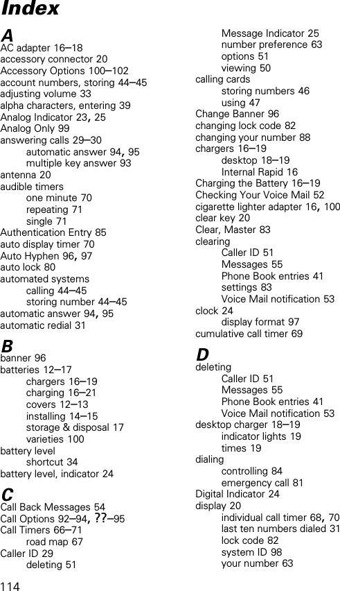 114AAC adapter 16–18accessory connector 20Accessory Options 100–102account numbers, storing 44–45adjusting volume 33alpha characters, entering 39Analog Indicator 23, 25Analog Only 99answering calls 29–30automatic answer 94, 95multiple key answer 93antenna 20audible timersone minute 70repeating 71single 71Authentication Entry 85auto display timer 70Auto Hyphen 96, 97auto lock 80automated systemscalling 44–45storing number 44–45automatic answer 94, 95automatic redial 31Bbanner 96batteries 12–17chargers 16–19charging 16–21covers 12–13installing 14–15storage &amp; disposal 17varieties 100battery levelshortcut 34battery level, indicator 24CCall Back Messages 54Call Options 92–94, ??–95Call Timers 66–71road map 67Caller ID 29deleting 51Message Indicator 25number preference 63options 51viewing 50calling cardsstoring numbers 46using 47Change Banner 96changing lock code 82changing your number 88chargers 16–19desktop 18–19Internal Rapid 16Charging the Battery 16–19Checking Your Voice Mail 52cigarette lighter adapter 16, 100clear key 20Clear, Master 83clearingCaller ID 51Messages 55Phone Book entries 41settings 83Voice Mail notification 53clock 24display format 97cumulative call timer 69DdeletingCaller ID 51Messages 55Phone Book entries 41Voice Mail notification 53desktop charger 18–19indicator lights 19times 19dialingcontrolling 84emergency call 81Digital Indicator 24display 20individual call timer 68, 70last ten numbers dialed 31lock code 82system ID 98your number 63Index