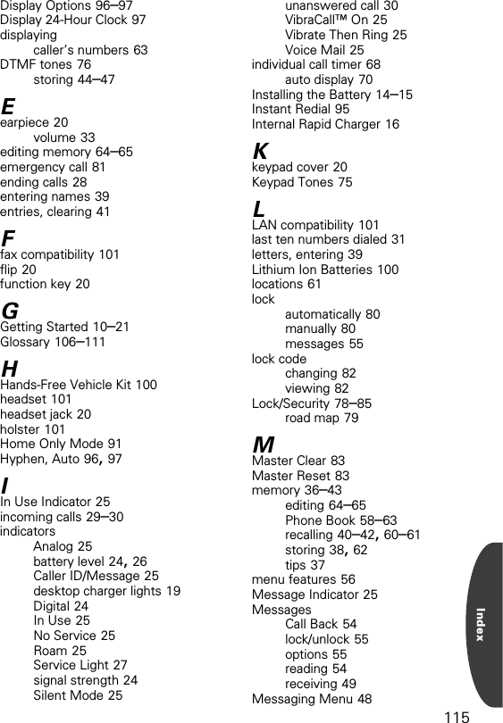 115IndexDisplay Options 96–97Display 24-Hour Clock 97displayingcaller’s numbers 63DTMF tones 76storing 44–47Eearpiece 20volume 33editing memory 64–65emergency call 81ending calls 28entering names 39entries, clearing 41Ffax compatibility 101flip 20function key 20GGetting Started 10–21Glossary 106–111HHands-Free Vehicle Kit 100headset 101headset jack 20holster 101Home Only Mode 91Hyphen, Auto 96, 97IIn Use Indicator 25incoming calls 29–30indicatorsAnalog 25battery level 24, 26Caller ID/Message 25desktop charger lights 19Digital 24In Use 25No Service 25Roam 25Service Light 27signal strength 24Silent Mode 25unanswered call 30VibraCall™ On 25Vibrate Then Ring 25Voice Mail 25individual call timer 68auto display 70Installing the Battery 14–15Instant Redial 95Internal Rapid Charger 16Kkeypad cover 20Keypad Tones 75LLAN compatibility 101last ten numbers dialed 31letters, entering 39Lithium Ion Batteries 100locations 61lock automatically 80manually 80messages 55lock codechanging 82viewing 82Lock/Security 78–85road map 79MMaster Clear 83Master Reset 83memory 36–43editing 64–65Phone Book 58–63recalling 40–42, 60–61storing 38, 62tips 37menu features 56Message Indicator 25MessagesCall Back 54lock/unlock 55options 55reading 54receiving 49Messaging Menu 48