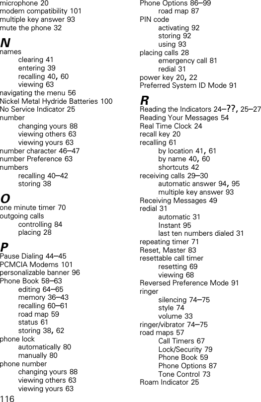 116microphone 20modem compatibility 101multiple key answer 93mute the phone 32Nnamesclearing 41entering 39recalling 40, 60viewing 63navigating the menu 56Nickel Metal Hydride Batteries 100No Service Indicator 25numberchanging yours 88viewing others 63viewing yours 63number character 46–47number Preference 63numbersrecalling 40–42storing 38Oone minute timer 70outgoing callscontrolling 84placing 28PPause Dialing 44–45PCMCIA Modems 101personalizable banner 96Phone Book 58–63editing 64–65memory 36–43recalling 60–61road map 59status 61storing 38, 62phone lockautomatically 80manually 80phone numberchanging yours 88viewing others 63viewing yours 63Phone Options 86–99road map 87PIN codeactivating 92storing 92using 93placing calls 28emergency call 81redial 31power key 20, 22Preferred System ID Mode 91RReading the Indicators 24–??, 25–27Reading Your Messages 54Real Time Clock 24recall key 20recalling 61by location 41, 61by name 40, 60shortcuts 42receiving calls 29–30automatic answer 94, 95multiple key answer 93Receiving Messages 49redial 31automatic 31Instant 95last ten numbers dialed 31repeating timer 71Reset, Master 83resettable call timerresetting 69viewing 68Reversed Preference Mode 91ringersilencing 74–75style 74volume 33ringer/vibrator 74–75road maps 57Call Timers 67Lock/Security 79Phone Book 59Phone Options 87Tone Control 73Roam Indicator 25