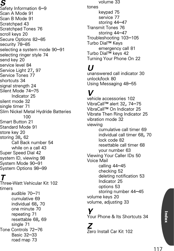 117IndexSSafety Information 6–9Scan A Mode 91Scan B Mode 91Scratchpad 43Scratchpad Tones 76scroll keys 20Secure Options 82–85security 78–85selecting a system mode 90–91selecting ringer style 74send key 20service level 84Service Light 27, 97Service Tones 77shortcuts 34signal strength 24Silent Mode 74–75Indicator 25silent mode 32single timer 71Slim Nickel Metal Hydride Batteries 100Smart Button 21Standard Mode 91store key 20storing 38, 62Call Back number 54while on a call 43Super Speed Dial 42system ID, viewing 98System Mode 90–91System Options 98–99TThree-Watt Vehicular Kit 102timersaudible 70–71cumulative 69individual 68, 70one minute 70repeating 71resettable 68, 69single 71Tone Controls 72–76Basic 32–33road map 73volume 33toneskeypad 75service 77storing 44–47Transmit Tones 76storing 44–47Troubleshooting 103–105Turbo Dial™ Keysemergency call 81Turbo Dial™ keys 42Turning Your Phone On 22Uunanswered call indicator 30unlock/lock 80Using Messaging 48–55Vvehicle accessories 102VibraCall™ alert 32, 74–75VibraCall™ On Indicator 25Vibrate Then Ring Indicator 25vibration mode 32viewingcumulative call timer 69individual call timer 68, 70lock code 82resettable call timer 68your number 63Viewing Your Caller IDs 50Voice Mailcalling 44–45checking 52deleting notification 53Indicator 25options 53storing number 44–45volume keys 20volume, adjusting 33YYour Phone &amp; Its Shortcuts 34ZZero Install Car Kit 102