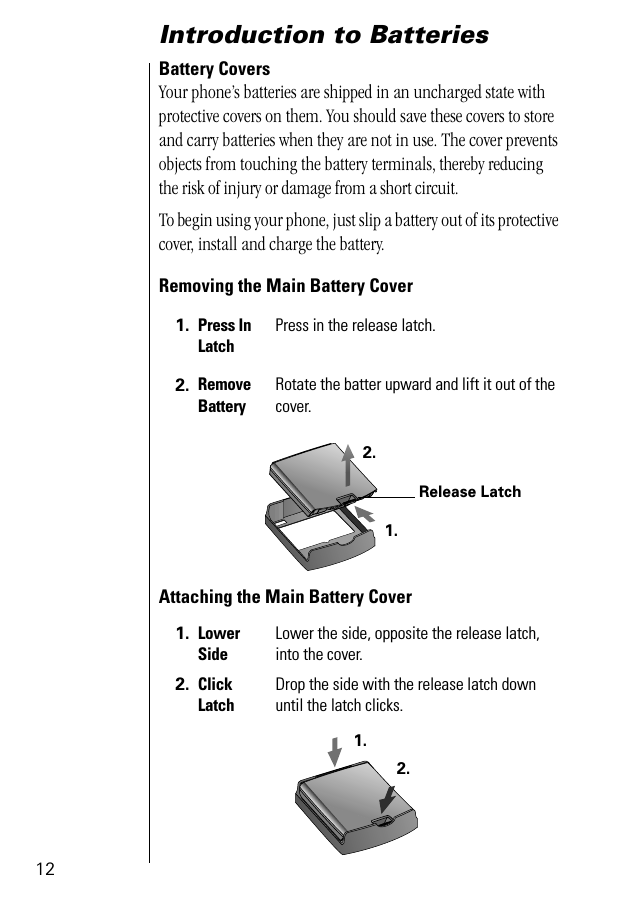 12Introduction to Batteries Battery CoversYour phone’s batteries are shipped in an uncharged state with protective covers on them. You should save these covers to store and carry batteries when they are not in use. The cover prevents objects from touching the battery terminals, thereby reducing the risk of injury or damage from a short circuit.To begin using your phone, just slip a battery out of its protective cover, install and charge the battery.Removing the Main Battery CoverAttaching the Main Battery Cover1. Press In LatchPress in the release latch.2. Remove BatteryRotate the batter upward and lift it out of the cover.1. LowerSideLower the side, opposite the release latch, into the cover.2. Click LatchDrop the side with the release latch down until the latch clicks. Release Latch1.2.1.2.