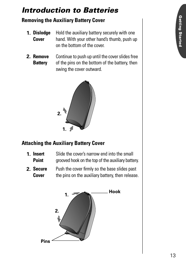 13Getting StartedIntroduction to BatteriesRemoving the Auxiliary Battery CoverAttaching the Auxiliary Battery Cover1. Dislodge CoverHold the auxiliary battery securely with one hand. With your other hand’s thumb, push up on the bottom of the cover.2. Remove BatteryContinue to push up until the cover slides free of the pins on the bottom of the battery, then swing the cover outward.1. Insert PointSlide the cover’s narrow end into the small grooved hook on the top of the auxiliary battery.2. Secure CoverPush the cover ﬁrmly so the base slides past the pins on the auxiliary battery, then release.1.2.1.2.HookPins