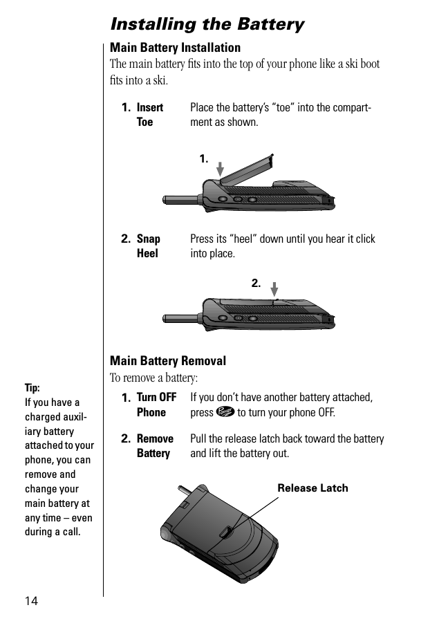 14Installing the Battery Main Battery InstallationThe main battery ﬁts into the top of your phone like a ski boot ﬁts into a ski.Main Battery RemovalTo remove a battery:1. Insert ToePlace the battery’s “toe” into the compart-ment as shown.2. Snap HeelPress its “heel” down until you hear it click into place.1. Turn OFFPhoneIf you don’t have another battery attached, press ¡ to turn your phone OFF.2. Remove BatteryPull the release latch back toward the battery and lift the battery out.1.2.Tip: If you have a charged auxil-iary battery attached to your phone, you can remove and change your main battery at any time – even during a call.Release Latch