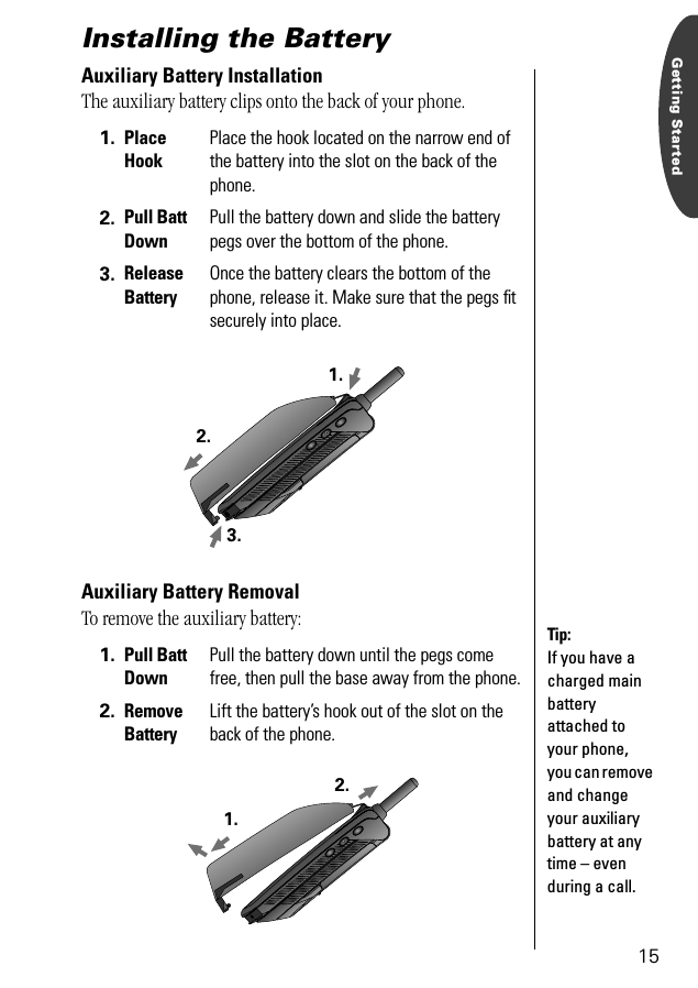 15Getting StartedInstalling the Battery Auxiliary Battery InstallationThe auxiliary battery clips onto the back of your phone.Auxiliary Battery RemovalTo remove the auxiliary battery:1. Place HookPlace the hook located on the narrow end of the battery into the slot on the back of the phone.2. Pull Batt DownPull the battery down and slide the battery pegs over the bottom of the phone. 3. Release BatteryOnce the battery clears the bottom of the phone, release it. Make sure that the pegs ﬁt securely into place.1. Pull Batt DownPull the battery down until the pegs come free, then pull the base away from the phone.2. Remove BatteryLift the battery’s hook out of the slot on the back of the phone.2.1.3.Tip: If you have a charged main battery attached to your phone, you can remove and change your auxiliary battery at any time – even during a call.1.2.