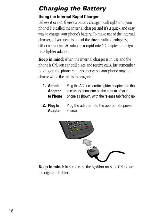 16Charging the BatteryUsing the Internal Rapid Charger Believe it or not, there’s a battery charger built right into your phone! It’s called the internal charger and it’s a quick and easy way to charge your phone’s battery. To make use of the internal charger, all you need is one of the three available adapters, either a standard AC adapter, a rapid rate AC adapter, or a ciga-rette lighter adapter.Keep in mind: When the internal charger is in use and the phone is ON, you can still place and receive calls. Just remember, talking on the phone requires energy, so your phone may not charge while the call is in progress.Keep in mind: In some cars, the ignition must be ON to use the cigarette lighter. 1. Attach Adapter to PhonePlug the AC or cigarette lighter adapter into the accessory connector on the bottom of your phone as shown, with the release tab facing up.2. Plug InAdapterPlug the adapter into the appropriate power source.PUSH0077RCL STO CLRSENDFCN ENDpopr