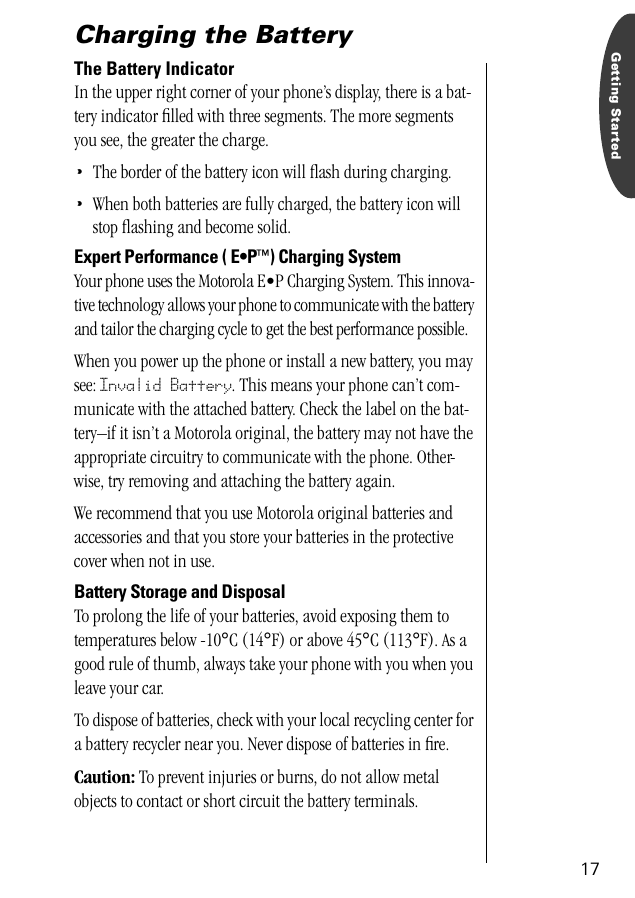 17Getting StartedCharging the BatteryThe Battery IndicatorIn the upper right corner of your phone’s display, there is a bat-tery indicator ﬁlled with three segments. The more segments you see, the greater the charge.•The border of the battery icon will ﬂash during charging.•When both batteries are fully charged, the battery icon will stop ﬂashing and become solid.Expert Performance ( E•P™) Charging SystemYour phone uses the Motorola E•P Charging System. This innova-tive technology allows your phone to communicate with the battery and tailor the charging cycle to get the best performance possible. When you power up the phone or install a new battery, you may see: Invalid Battery. This means your phone can’t com-municate with the attached battery. Check the label on the bat-tery–if it isn’t a Motorola original, the battery may not have the appropriate circuitry to communicate with the phone. Other-wise, try removing and attaching the battery again.We recommend that you use Motorola original batteries and accessories and that you store your batteries in the protective cover when not in use.Battery Storage and DisposalTo prolong the life of your batteries, avoid exposing them to temperatures below -10°C (14°F) or above 45°C (113°F). As a good rule of thumb, always take your phone with you when you leave your car. To dispose of batteries, check with your local recycling center for a battery recycler near you. Never dispose of batteries in ﬁre.Caution: To prevent injuries or burns, do not allow metal objects to contact or short circuit the battery terminals.