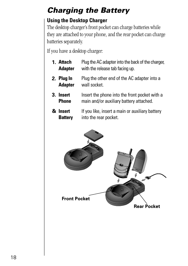 18Charging the BatteryUsing the Desktop ChargerThe desktop charger’s front pocket can charge batteries while they are attached to your phone, and the rear pocket can charge batteries separately.If you have a desktop charger:1. Attach AdapterPlug the AC adapter into the back of the charger, with the release tab facing up.2. Plug InAdapterPlug the other end of the AC adapter into a wall socket.3. Insert PhoneInsert the phone into the front pocket with a main and/or auxiliary battery attached.&amp;Insert BatteryIf you like, insert a main or auxiliary battery into the rear pocket.PUSHFront PocketRear Pocket