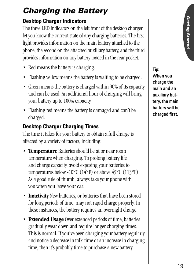 19Getting StartedCharging the BatteryDesktop Charger IndicatorsThe three LED indicators on the left front of the desktop charger let you know the current state of any charging batteries. The ﬁrst light provides information on the main battery attached to the phone, the second on the attached auxiliary battery, and the third provides information on any battery loaded in the rear pocket.•Red means the battery is charging.•Flashing yellow means the battery is waiting to be charged.•Green means the battery is charged within 90% of its capacity and can be used. An additional hour of charging will bring your battery up to 100% capacity.•Flashing red means the battery is damaged and can’t be charged.Desktop Charger Charging TimesThe time it takes for your battery to obtain a full charge is affected by a variety of factors, including:•Temperature Batteries should be at or near room temperature when charging. To prolong battery life and charge capacity, avoid exposing your batteries to temperatures below -10°C (14°F) or above 45°C (113°F). As a good rule of thumb, always take your phone with you when you leave your car. •Inactivity New batteries, or batteries that have been stored for long periods of time, may not rapid charge properly. In these instances, the battery requires an overnight charge. •Extended Usage Over extended periods of time, batteries gradually wear down and require longer charging times. This is normal. If you’ve been charging your battery regularly and notice a decrease in talk-time or an increase in charging time, then it’s probably time to purchase a new battery.Tip: When you charge the main and an auxiliary bat-tery, the main battery will be charged ﬁrst. 
