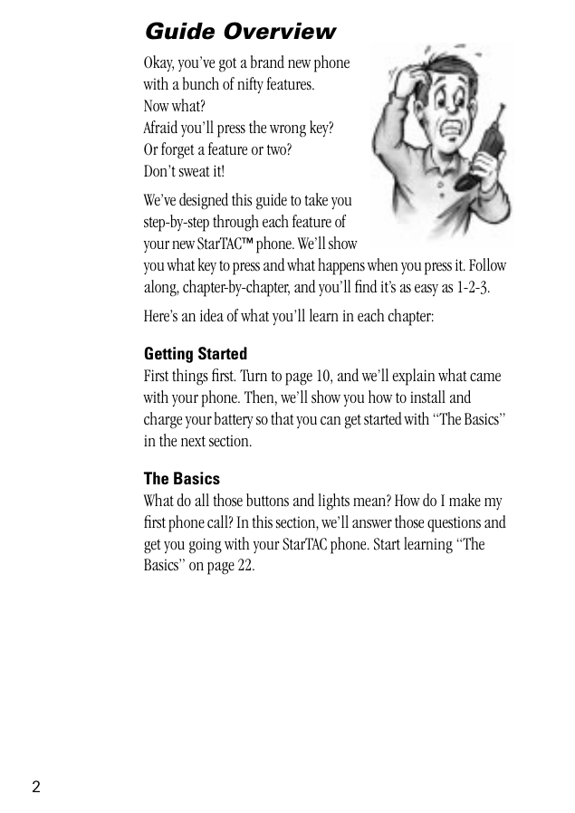  2 Guide Overview Okay, you’ve got a brand new phonewith a bunch of nifty features.Now what?Afraid you’ll press the wrong key? Or forget a feature or two?Don’t sweat it!We’ve designed this guide to take you step-by-step through each feature of your new StarTAC ™  phone. We’ll show you what key to press and what happens when you press it. Follow along, chapter-by-chapter, and you’ll ﬁnd it’s as easy as 1-2-3.Here’s an idea of what you’ll learn in each chapter: Getting Started First things ﬁrst. Turn to page 10, and we’ll explain what came with your phone. Then, we’ll show you how to install and charge your battery so that you can get started with “The Basics” in the next section.  The Basics  What do all those buttons and lights mean? How do I make my ﬁrst phone call? In this section, we’ll answer those questions and get you going with your StarTAC phone. Start learning “The Basics” on page 22.