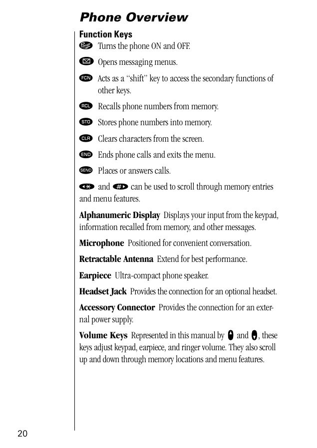 20Phone OverviewFunction Keys¡  Turns the phone ON and OFF.øOpens messaging menus.ƒ  Acts as a “shift” key to access the secondary functions ofother keys.‰  Recalls phone numbers from memory.¬  Stores phone numbers into memory.Ç  Clears characters from the screen.º  Ends phone calls and exits the menu.æ  Places or answers calls.«  and » can be used to scroll through memory entriesand menu features.Alphanumeric Display  Displays your input from the keypad, information recalled from memory, and other messages.Microphone  Positioned for convenient conversation.Retractable Antenna  Extend for best performance.Earpiece  Ultra-compact phone speaker.Headset Jack  Provides the connection for an optional headset.Accessory Connector  Provides the connection for an exter-nal power supply.Volume Keys  Represented in this manual by qqqq and ZZZZ, these keys adjust keypad, earpiece, and ringer volume. They also scroll up and down through memory locations and menu features.