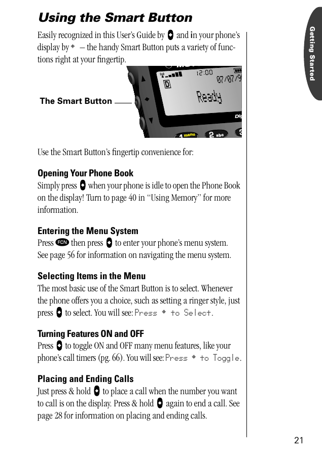 21Getting StartedUsing the Smart Button Easily recognized in this User’s Guide by AAAA and in your phone’s display by § – the handy Smart Button puts a variety of func-tions right at your ﬁngertip.Use the Smart Button’s ﬁngertip convenience for:Opening Your Phone BookSimply press AAAA when your phone is idle to open the Phone Book on the display! Turn to page 40 in “Using Memory” for more information.Entering the Menu SystemPress ƒ then press AAAA to enter your phone’s menu system.See page 56 for information on navigating the menu system.Selecting Items in the MenuThe most basic use of the Smart Button is to select. Whenever the phone offers you a choice, such as setting a ringer style, just press AAAA to select. You will see: Press § to Select.Turning Features ON and OFFPress AAAA to toggle ON and OFF many menu features, like your phone’s call timers (pg. 66). You will see: Press § to Toggle.Placing and Ending CallsJust press &amp; hold AAAA to place a call when the number you want to call is on the display. Press &amp; hold AAAA again to end a call. See page 28 for information on placing and ending calls.The Smart Button332211menu abcDig07/07/98