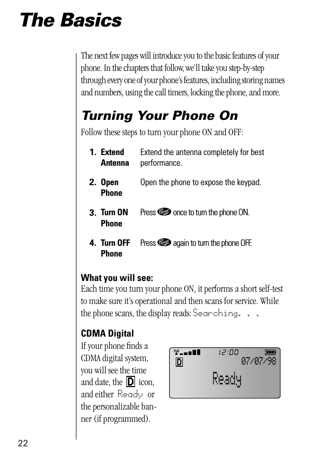 22The BasicsThe next few pages will introduce you to the basic features of your phone. In the chapters that follow, we’ll take you step-by-step through every one of your phone’s features, including storing names and numbers, using the call timers, locking the phone, and more.Turning Your Phone OnFollow these steps to turn your phone ON and OFF:What you will see:Each time you turn your phone ON, it performs a short self-test to make sure it’s operational and then scans for service. While the phone scans, the display reads: Searching. . .CDMA DigitalIf your phone ﬁnds a CDMA digital system, you will see the time and date, the   icon, and either Ready or the personalizable ban-ner (if programmed).1. Extend AntennaExtend the antenna completely for best performance.2. Open PhoneOpen the phone to expose the keypad.3. Turn ONPhonePress ¡ once to turn the phone ON.4. Turn OFFPhonePress ¡ again to turn the phone OFF.07/07/98