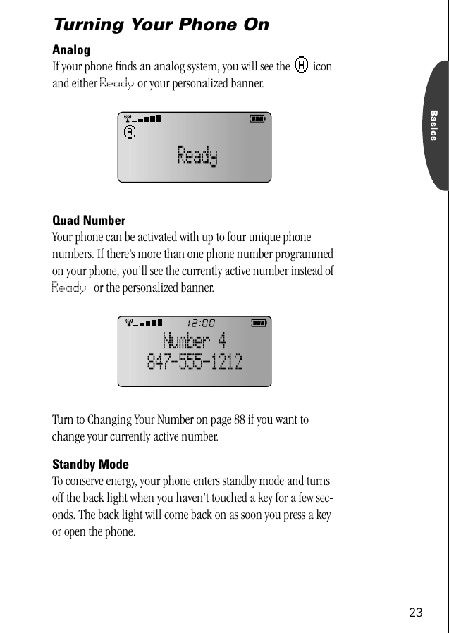 23BasicsTurning Your Phone OnAnalogIf your phone ﬁnds an analog system, you will see the   icon and either Ready or your personalized banner.Quad NumberYour phone can be activated with up to four unique phone numbers. If there’s more than one phone number programmed on your phone, you’ll see the currently active number instead of Ready or the personalized banner.Turn to Changing Your Number on page 88 if you want to change your currently active number.Standby ModeTo conserve energy, your phone enters standby mode and turns off the back light when you haven’t touched a key for a few sec-onds. The back light will come back on as soon you press a key or open the phone.