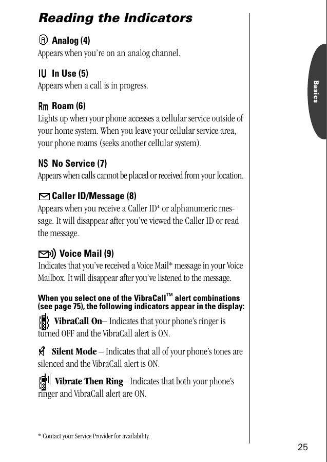 25BasicsReading the IndicatorsAnalog (4)Appears when you’re on an analog channel.In Use (5)Appears when a call is in progress.Roam (6)Lights up when your phone accesses a cellular service outside of your home system. When you leave your cellular service area, your phone roams (seeks another cellular system). No Service (7)Appears when calls cannot be placed or received from your location.Caller ID/Message (8)Appears when you receive a Caller ID* or alphanumeric mes-sage. It will disappear after you’ve viewed the Caller ID or read the message.Voice Mail (9)Indicates that you’ve received a Voice Mail* message in your Voice Mailbox. It will disappear after you’ve listened to the message.When you select one of the VibraCall™ alert combinations (see page 75), the following indicators appear in the display: VibraCall On– Indicates that your phone’s ringer is turned OFF and the VibraCall alert is ON.Silent Mode – Indicates that all of your phone’s tones are silenced and the VibraCall alert is ON.  Vibrate Then Ring– Indicates that both your phone’s ringer and VibraCall alert are ON.* Contact your Service Provider for availability. 