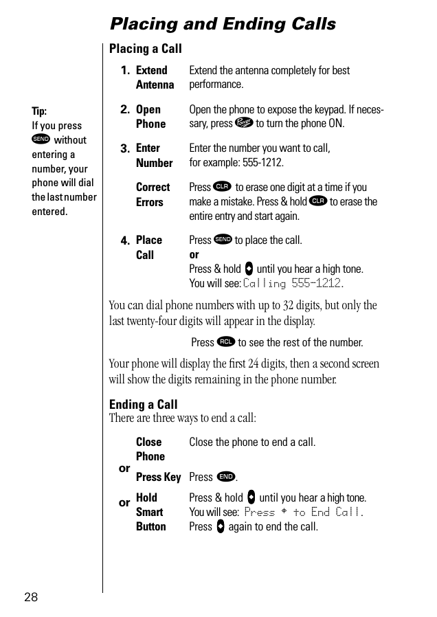 28Placing and Ending CallsPlacing a CallYou can dial phone numbers with up to 32 digits, but only the last twenty-four digits will appear in the display.Your phone will display the ﬁrst 24 digits, then a second screen will show the digits remaining in the phone number.Ending a CallThere are three ways to end a call: 1. Extend AntennaExtend the antenna completely for bestperformance.2. Open PhoneOpen the phone to expose the keypad. If neces-sary, press ¡ to turn the phone ON.3. EnterNumberEnter the number you want to call,for example: 555-1212. CorrectErrorsPress Ç to erase one digit at a time if you make a mistake. Press &amp; hold Ç to erase the entire entry and start again.4. Place CallPress æ to place the call.orPress &amp; hold AAAA until you hear a high tone. You will see: Calling 555-1212.Press ‰ to see the rest of the number. ororClosePhoneClose the phone to end a call.Press Key Press º. Hold Smart ButtonPress &amp; hold AAAA until you hear a high tone. You will see: Press § to End Call.Press AAAA again to end the call.Tip: If you press æ without entering a number, your phone will dial the last number entered.