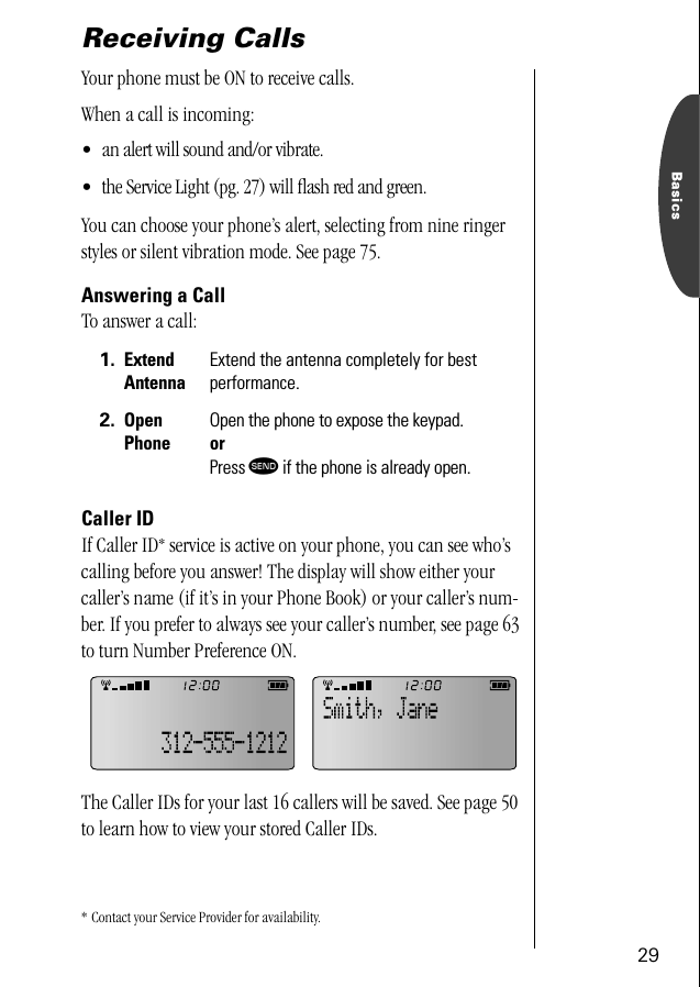 29BasicsReceiving CallsYour phone must be ON to receive calls. When a call is incoming:•an alert will sound and/or vibrate.• the Service Light (pg. 27) will ﬂash red and green.You can choose your phone’s alert, selecting from nine ringer styles or silent vibration mode. See page 75.Answering a CallTo answer a call:Caller IDIf Caller ID* service is active on your phone, you can see who’s calling before you answer! The display will show either your caller’s name (if it’s in your Phone Book) or your caller’s num-ber. If you prefer to always see your caller’s number, see page 63 to turn Number Preference ON.The Caller IDs for your last 16 callers will be saved. See page 50 to learn how to view your stored Caller IDs.* Contact your Service Provider for availability.1. Extend AntennaExtend the antenna completely for bestperformance.2. Open PhoneOpen the phone to expose the keypad.orPress æ if the phone is already open.