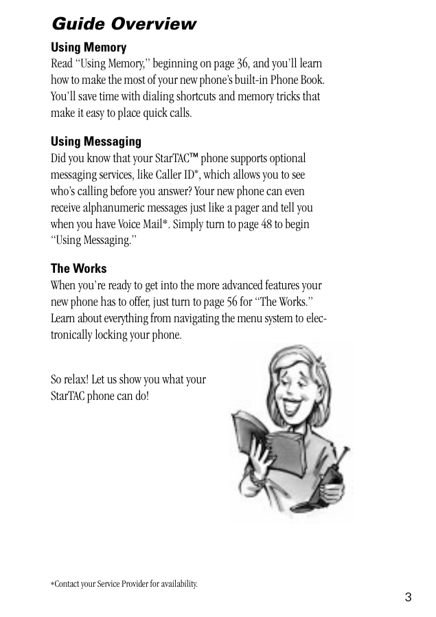  3 Guide Overview Using Memory  Read “Using Memory,” beginning on page 36, and you’ll learn how to make the most of your new phone’s built-in Phone Book. You’ll save time with dialing shortcuts and memory tricks that make it easy to place quick calls. Using Messaging  Did you know that your StarTAC ™  phone supports optional messaging services, like Caller ID * , which allows you to see who’s calling before you answer? Your new phone can even receive alphanumeric messages just like a pager and tell you when you have Voice Mail*. Simply turn to page 48 to begin “Using Messaging.”  The Works When you’re ready to get into the more advanced features your new phone has to offer, just turn to page 56 for “The Works.” Learn about everything from navigating the menu system to elec-tronically locking your phone.So relax! Let us show you what your StarTAC phone can do! *Contact your Service Provider for availability.