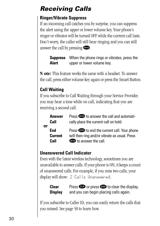 30Receiving CallsRinger/Vibrate SuppressIf an incoming call catches you by surprise, you can suppress the alert using the upper or lower volume key. Your phone’s ringer or vibrator will be turned OFF while the current call lasts. Don’t worry, the caller will still hear ringing and you can still answer the call by pressing æ. N ote: This feature works the same with a headset. To answer the call, press either volume key again or press the Smart Button.Call WaitingIf you subscribe to Call Waiting through your Service Provider, you may hear a tone while on call, indicating that you are receiving a second call. Unanswered Call IndicatorEven with the latest wireless technology, sometimes you are unavailable to answer calls. If your phone is ON, it keeps a count of unanswered calls. For example, if you miss two calls, your display will show: 2 Calls Unanswered.If you subscribe to Caller ID, you can easily return the calls that you missed. See page 50 to learn how.Suppress AlertWhen the phone rings or vibrates, press the upper or lower volume key.orAnswer Call Press æ to answer the call and automati-cally place the current call on hold.End Current CallPress º to end the current call. Your phone will then ring and/or vibrate as usual. Press æ to answer the call.Clear DisplayPress Ç or press º to clear the display, and you can begin placing calls again.