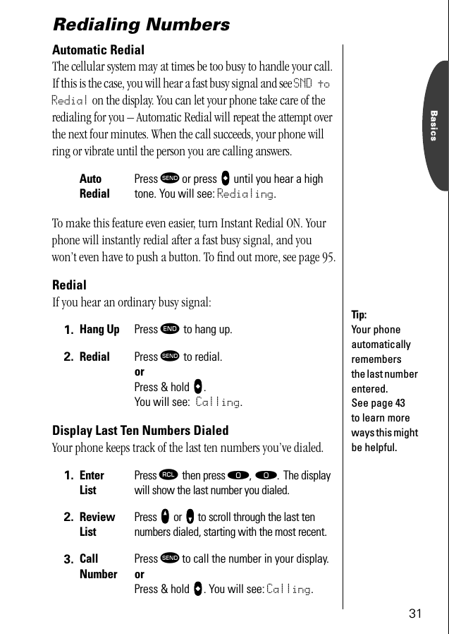 31BasicsRedialing NumbersAutomatic RedialThe cellular system may at times be too busy to handle your call. If this is the case, you will hear a fast busy signal and see SND to Redial on the display. You can let your phone take care of the redialing for you – Automatic Redial will repeat the attempt over the next four minutes. When the call succeeds, your phone will ring or vibrate until the person you are calling answers.To make this feature even easier, turn Instant Redial ON. Your phone will instantly redial after a fast busy signal, and you won’t even have to push a button. To ﬁnd out more, see page 95.RedialIf you hear an ordinary busy signal: Display Last Ten Numbers DialedYour phone keeps track of the last ten numbers you’ve dialed.AutoRedialPress æ or press AAAA until you hear a high tone. You will see: Redialing.1. Hang Up Press º to hang up.2. Redial Press æ to redial. or Press &amp; hold AAAA.You will see: Calling.1. Enter ListPress ‰ then press ‚, ‚. The display will show the last number you dialed.2. Review ListPress qqqq or ZZZZ to scroll through the last ten numbers dialed, starting with the most recent.3. Call NumberPress æ to call the number in your display. or Press &amp; hold AAAA. You will see: Calling.Tip:Your phone automatically remembers the last number entered. See page 43 to learn more ways this might be helpful.