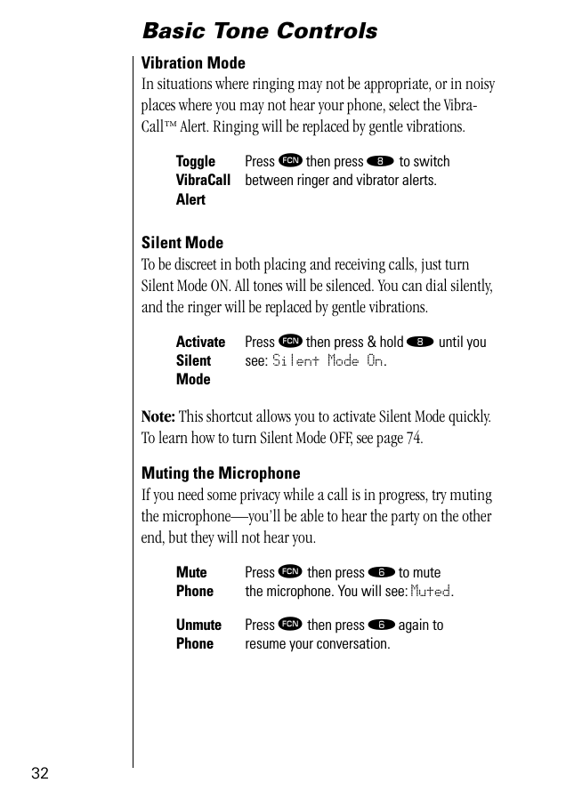 32Basic Tone ControlsVibration ModeIn situations where ringing may not be appropriate, or in noisy places where you may not hear your phone, select the Vibra-Call™ Alert. Ringing will be replaced by gentle vibrations.Silent ModeTo be discreet in both placing and receiving calls, just turn Silent Mode ON. All tones will be silenced. You can dial silently, and the ringer will be replaced by gentle vibrations.Note: This shortcut allows you to activate Silent Mode quickly. To learn how to turn Silent Mode OFF, see page 74.Muting the MicrophoneIf you need some privacy while a call is in progress, try muting the microphone—you’ll be able to hear the party on the other end, but they will not hear you.ToggleVibraCallAlertPress ƒ then press † to switch between ringer and vibrator alerts.ActivateSilent ModePress ƒ then press &amp; hold † until you see: Silent Mode On.Mute PhonePress ƒ then press ﬂ to mutethe microphone. You will see: Muted.Unmute PhonePress ƒ then press ﬂ again toresume your conversation.
