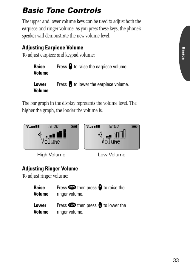 33BasicsBasic Tone ControlsThe upper and lower volume keys can be used to adjust both the earpiece and ringer volume. As you press these keys, the phone’s speaker will demonstrate the new volume level.Adjusting Earpiece VolumeTo adjust earpiece and keypad volume:The bar graph in the display represents the volume level. The higher the graph, the louder the volume is.Adjusting Ringer VolumeTo adjust ringer volume:RaiseVolumePress qqqq to raise the earpiece volume.Lower VolumePress ZZZZ to lower the earpiece volume.Raise VolumePress ƒ then press qqqq to raise the ringer volume.Lower VolumePress ƒ then press ZZZZ to lower the ringer volume.High Volume Low Volume