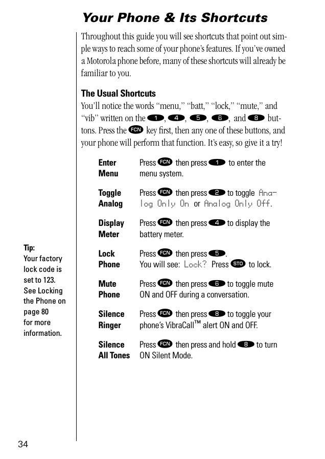 34Your Phone &amp; Its ShortcutsThroughout this guide you will see shortcuts that point out sim-ple ways to reach some of your phone’s features. If you’ve owned a Motorola phone before, many of these shortcuts will already be familiar to you. The Usual ShortcutsYou’ll notice the words “menu,” “batt,” “lock,” “mute,” and “vib” written on the ⁄, ›, ﬁ, ﬂ, and † but-tons. Press the ƒ key ﬁrst, then any one of these buttons, and your phone will perform that function. It’s easy, so give it a try! Enter MenuPress ƒ then press ⁄ to enter the menu system.Toggle AnalogPress ƒ then press ¤ to toggle Ana-log Only On or Analog Only Off.Display MeterPress ƒ then press › to display the battery meter.Lock PhonePress ƒ then press ﬁ. You will see: Lock? Press ¬ to lock. Mute PhonePress ƒ then press ﬂ to toggle mute ON and OFF during a conversation.Silence RingerPress ƒ then press † to toggle your phone’s VibraCall™ alert ON and OFF.Silence All TonesPress ƒ then press and hold † to turn ON Silent Mode.Tip:Your factory lock code is set to 123. See Locking the Phone on page 80 for more information.