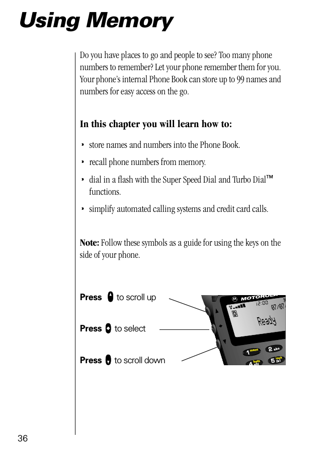 36Using MemoryDo you have places to go and people to see? Too many phone numbers to remember? Let your phone remember them for you. Your phone’s internal Phone Book can store up to 99 names and numbers for easy access on the go.In this chapter you will learn how to:•store names and numbers into the Phone Book.•recall phone numbers from memory.•dial in a ﬂash with the Super Speed Dial and Turbo Dial™ functions.•simplify automated calling systems and credit card calls.Note: Follow these symbols as a guide for using the keys on the side of your phone.Press  qqqq to scroll upPress aaaa to selectPress ZZZZ to scroll down55224411lockbattmenujklghiabc07/07/