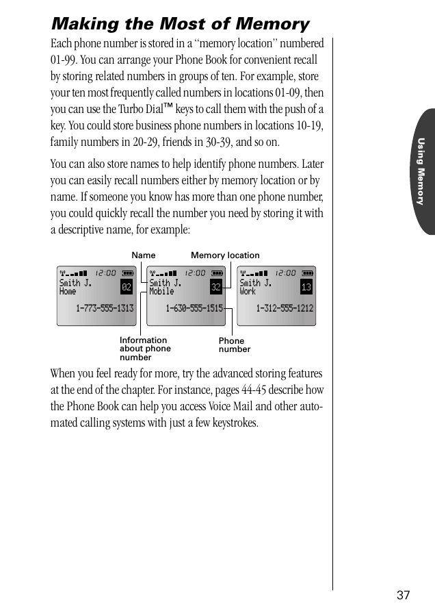 Using Memory37Making the Most of MemoryEach phone number is stored in a “memory location” numbered 01-99. You can arrange your Phone Book for convenient recall by storing related numbers in groups of ten. For example, store your ten most frequently called numbers in locations 01-09, then you can use the Turbo Dial™ keys to call them with the push of a key. You could store business phone numbers in locations 10-19, family numbers in 20-29, friends in 30-39, and so on.You can also store names to help identify phone numbers. Later you can easily recall numbers either by memory location or by name. If someone you know has more than one phone number, you could quickly recall the number you need by storing it with a descriptive name, for example:When you feel ready for more, try the advanced storing features at the end of the chapter. For instance, pages 44-45 describe how the Phone Book can help you access Voice Mail and other auto-mated calling systems with just a few keystrokes.13Smith J.Work    1-312-555-121202Smith J.Home    1-773-555-131332Smith J.Mobile    1-630-555-1515Informationabout phonenumberMemory locationNamePhonenumber