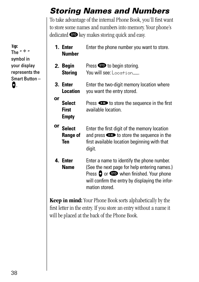 38Storing Names and NumbersTo take advantage of the internal Phone Book, you’ll ﬁrst want to store some names and numbers into memory. Your phone’s dedicated ¬ key makes storing quick and easy. Keep in mind: Your Phone Book sorts alphabetically by the ﬁrst letter in the entry. If you store an entry without a name it will be placed at the back of the Phone Book.1. EnterNumberEnter the phone number you want to store.2. Begin StoringPress ¬ to begin storing. You will see: Location——.3.ororEnter LocationEnter the two-digit memory location where you want the entry stored.SelectFirst EmptyPress « to store the sequence in the ﬁrstavailable location.SelectRange of TenEnter the ﬁrst digit of the memory location and press « to store the sequence in the ﬁrst available location beginning with that digit.4. Enter NameEnter a name to identify the phone number. (See the next page for help entering names.) Press aaaa or ¬ when ﬁnished. Your phone will conﬁrm the entry by displaying the infor-mation stored.Tip:The “ § ” symbol in your display represents the Smart Button – aaaa.