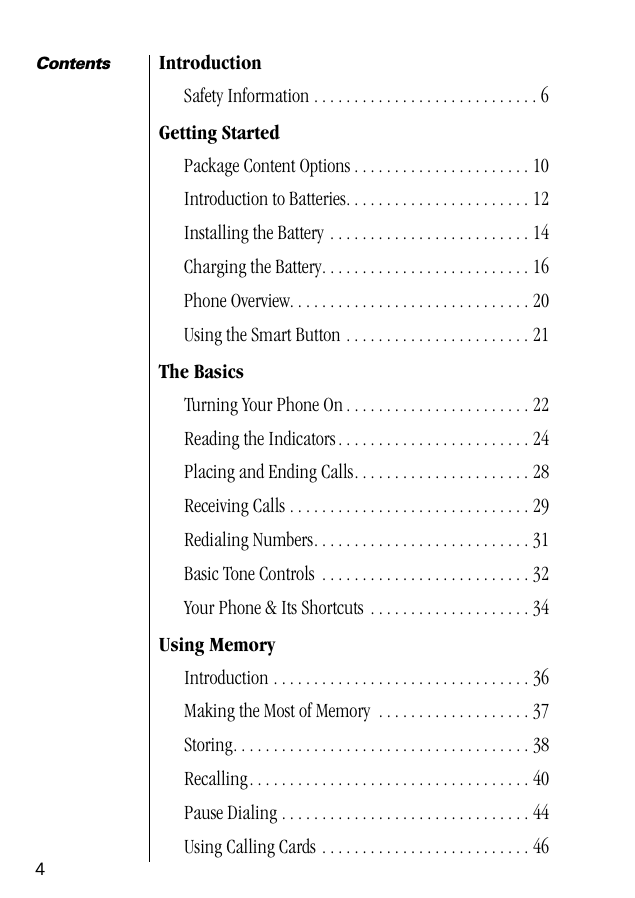  4 Contents Introduction Safety Information . . . . . . . . . . . . . . . . . . . . . . . . . . . . 6 Getting Started Package Content Options . . . . . . . . . . . . . . . . . . . . . . 10Introduction to Batteries. . . . . . . . . . . . . . . . . . . . . . . 12Installing the Battery . . . . . . . . . . . . . . . . . . . . . . . . . 14Charging the Battery. . . . . . . . . . . . . . . . . . . . . . . . . . 16Phone Overview. . . . . . . . . . . . . . . . . . . . . . . . . . . . . . 20Using the Smart Button . . . . . . . . . . . . . . . . . . . . . . . 21 The Basics Turning Your Phone On . . . . . . . . . . . . . . . . . . . . . . . 22Reading the Indicators. . . . . . . . . . . . . . . . . . . . . . . . 24Placing and Ending Calls. . . . . . . . . . . . . . . . . . . . . . 28Receiving Calls . . . . . . . . . . . . . . . . . . . . . . . . . . . . . . 29Redialing Numbers. . . . . . . . . . . . . . . . . . . . . . . . . . . 31Basic Tone Controls  . . . . . . . . . . . . . . . . . . . . . . . . . . 32Your Phone &amp; Its Shortcuts  . . . . . . . . . . . . . . . . . . . . 34 Using Memory Introduction . . . . . . . . . . . . . . . . . . . . . . . . . . . . . . . . 36Making the Most of Memory  . . . . . . . . . . . . . . . . . . . 37Storing. . . . . . . . . . . . . . . . . . . . . . . . . . . . . . . . . . . . . 38Recalling. . . . . . . . . . . . . . . . . . . . . . . . . . . . . . . . . . . 40Pause Dialing . . . . . . . . . . . . . . . . . . . . . . . . . . . . . . . 44Using Calling Cards . . . . . . . . . . . . . . . . . . . . . . . . . . 46  