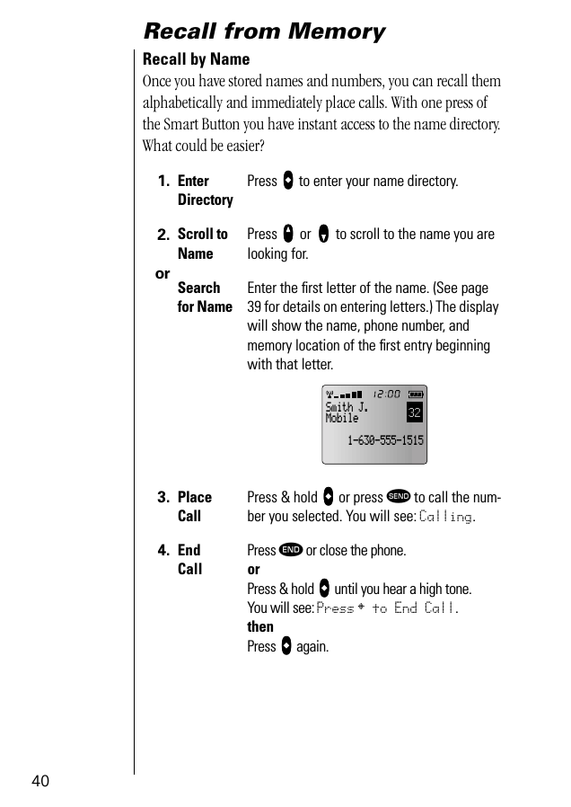 40Recall from MemoryRecall by NameOnce you have stored names and numbers, you can recall them alphabetically and immediately place calls. With one press of the Smart Button you have instant access to the name directory. What could be easier?1. Enter DirectoryPress aaaa to enter your name directory.2.orScroll to NamePress qqqq or zzzz to scroll to the name you are looking for.Search for NameEnter the ﬁrst letter of the name. (See page 39 for details on entering letters.) The display will show the name, phone number, and memory location of the ﬁrst entry beginning with that letter.3. Place CallPress &amp; hold aaaa or press æ to call the num-ber you selected. You will see: Calling.4. End CallPress º or close the phone.orPress &amp; hold aaaa until you hear a high tone.You will see: Press § to End Call.thenPress aaaa again.32Smith J.Mobile    1-630-555-1515