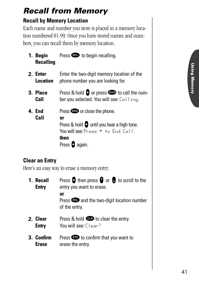 Using Memory41Recall from MemoryRecall by Memory LocationEach name and number you store is placed in a memory loca-tion numbered 01-99. Once you have stored names and num-bers, you can recall them by memory location.Clear an EntryHere’s an easy way to erase a memory entry:1. Begin RecallingPress ‰ to begin recalling.2. Enter LocationEnter the two-digit memory location of the phone number you are looking for.3. Place CallPress &amp; hold aaaa or press æ to call the num-ber you selected. You will see: Calling.4. End CallPress º or close the phone.orPress &amp; hold aaaa until you hear a high tone.You will see: Press § to End Call.thenPress aaaa again.1. RecallEntryPress aaaa then press qqqq or zzzz to scroll to the entry you want to erase.or Press ‰ and the two-digit location number of the entry.2. Clear EntryPress &amp; hold Ç to clear the entry.You will see: Clear?3. ConﬁrmErasePress ¬ to conﬁrm that you want toerase the entry.