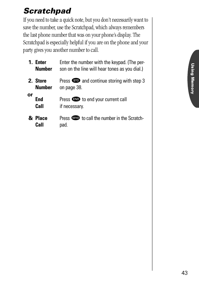 Using Memory43ScratchpadIf you need to take a quick note, but you don’t necessarily want to save the number, use the Scratchpad, which always remembers the last phone number that was on your phone’s display. The Scratchpad is especially helpful if you are on the phone and your party gives you another number to call.1. Enter NumberEnter the number with the keypad. (The per-son on the line will hear tones as you dial.)2.orStore NumberPress ¬ and continue storing with step 3on page 38.End CallPress º to end your current call if necessary. &amp; Place CallPress æ to call the number in the Scratch-pad.