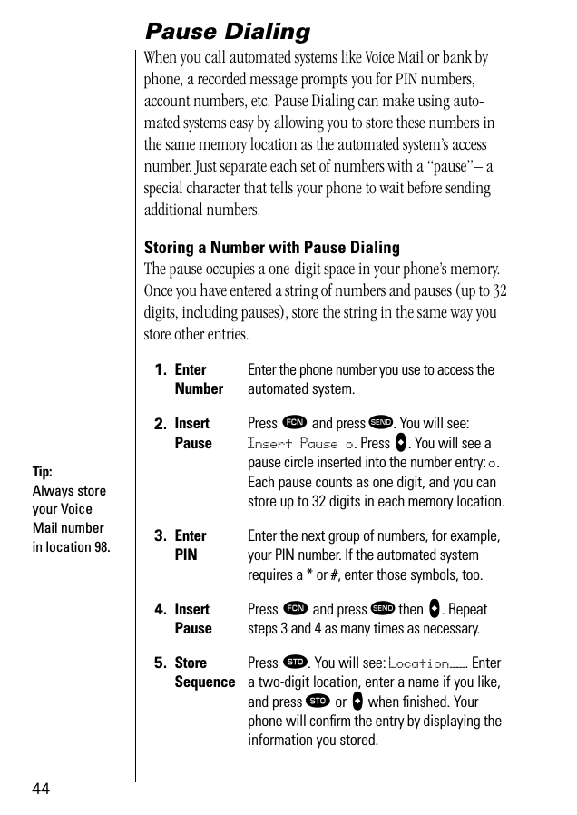 44Pause DialingWhen you call automated systems like Voice Mail or bank by phone, a recorded message prompts you for PIN numbers, account numbers, etc. Pause Dialing can make using auto-mated systems easy by allowing you to store these numbers in the same memory location as the automated system’s access number. Just separate each set of numbers with a “pause”– a special character that tells your phone to wait before sending additional numbers. Storing a Number with Pause DialingThe pause occupies a one-digit space in your phone’s memory. Once you have entered a string of numbers and pauses (up to 32 digits, including pauses), store the string in the same way you store other entries.1. EnterNumberEnter the phone number you use to access the automated system.2. InsertPausePress ƒ and press æ. You will see: Insert Pause o. Press aaaa. You will see a pause circle inserted into the number entry: o. Each pause counts as one digit, and you can store up to 32 digits in each memory location.3. EnterPINEnter the next group of numbers, for example, your PIN number. If the automated system requires a * or #, enter those symbols, too.4. InsertPausePress ƒ and press æ then aaaa. Repeat steps 3 and 4 as many times as necessary.5. StoreSequencePress ¬. You will see: Location——. Enter a two-digit location, enter a name if you like, and press ¬ or aaaa when ﬁnished. Your phone will conﬁrm the entry by displaying the information you stored.Tip:Always store your Voice Mail number in location 98.