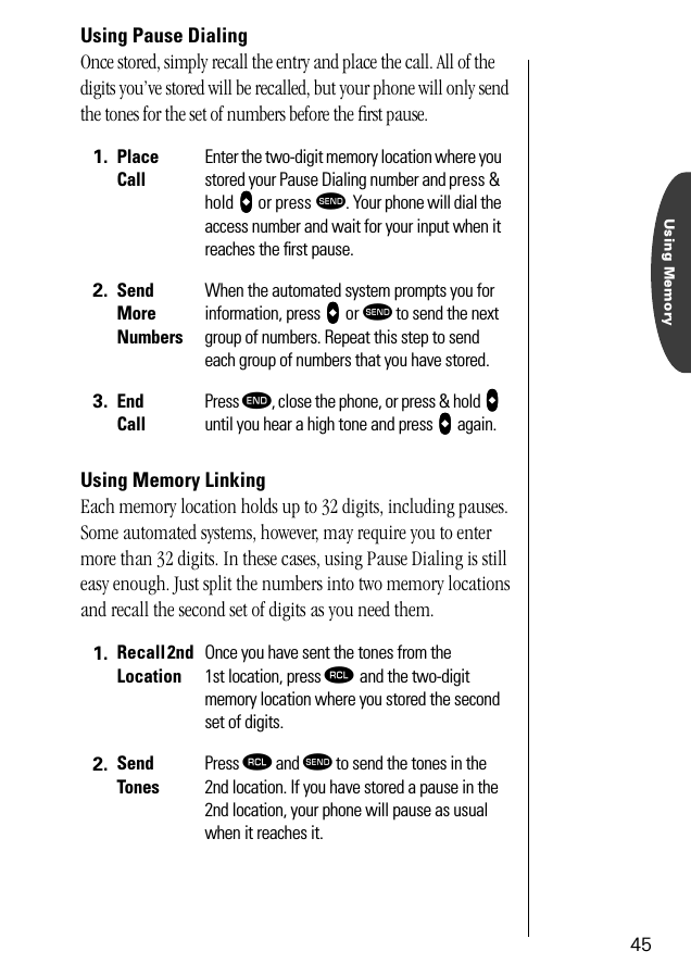 Using Memory45Using Pause DialingOnce stored, simply recall the entry and place the call. All of the digits you’ve stored will be recalled, but your phone will only send the tones for the set of numbers before the ﬁrst pause.Using Memory LinkingEach memory location holds up to 32 digits, including pauses. Some automated systems, however, may require you to enter more than 32 digits. In these cases, using Pause Dialing is still easy enough. Just split the numbers into two memory locations and recall the second set of digits as you need them.1. Place CallEnter the two-digit memory location where you stored your Pause Dialing number and press &amp; hold aaaa or press æ. Your phone will dial the access number and wait for your input when it reaches the ﬁrst pause.2. Send More NumbersWhen the automated system prompts you for information, press aaaa or æ to send the next group of numbers. Repeat this step to send each group of numbers that you have stored.3. End CallPress º, close the phone, or press &amp; hold aaaa until you hear a high tone and press aaaa again.1. Recall 2nd LocationOnce you have sent the tones from the 1st location, press ‰ and the two-digit memory location where you stored the second set of digits.2. Send TonesPress ‰ and æ to send the tones in the 2nd location. If you have stored a pause in the 2nd location, your phone will pause as usual when it reaches it. 