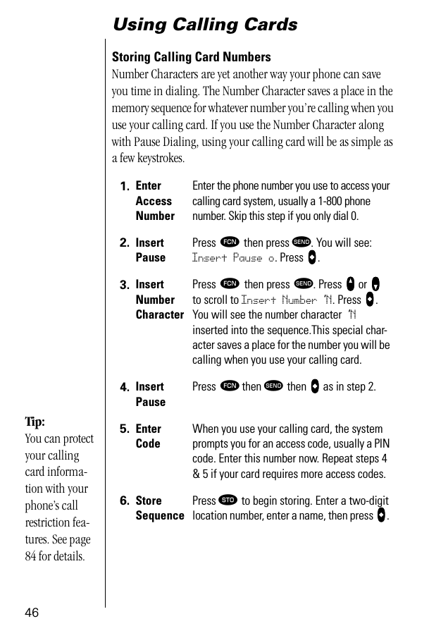 46Using Calling CardsStoring Calling Card NumbersNumber Characters are yet another way your phone can save you time in dialing. The Number Character saves a place in the memory sequence for whatever number you’re calling when you use your calling card. If you use the Number Character along with Pause Dialing, using your calling card will be as simple as a few keystrokes.1. Enter Access NumberEnter the phone number you use to access your calling card system, usually a 1-800 phone number. Skip this step if you only dial 0.2. Insert PausePress ƒ then press æ. You will see: Insert Pause o. Press aaaa.3. Insert Number CharacterPress ƒ then press æ. Press qqqq or ZZZZ to scroll to Insert Number ‘N. Press aaaa. You will see the number character ‘N inserted into the sequence.This special char-acter saves a place for the number you will be calling when you use your calling card.4. Insert PausePress ƒ then æ then aaaa as in step 2.5. Enter CodeWhen you use your calling card, the system prompts you for an access code, usually a PIN code. Enter this number now. Repeat steps 4 &amp; 5 if your card requires more access codes.6. Store SequencePress ¬ to begin storing. Enter a two-digit location number, enter a name, then press aaaa. Tip:You can protect your calling card informa-tion with your phone’s call restriction fea-tures. See page 84 for details.