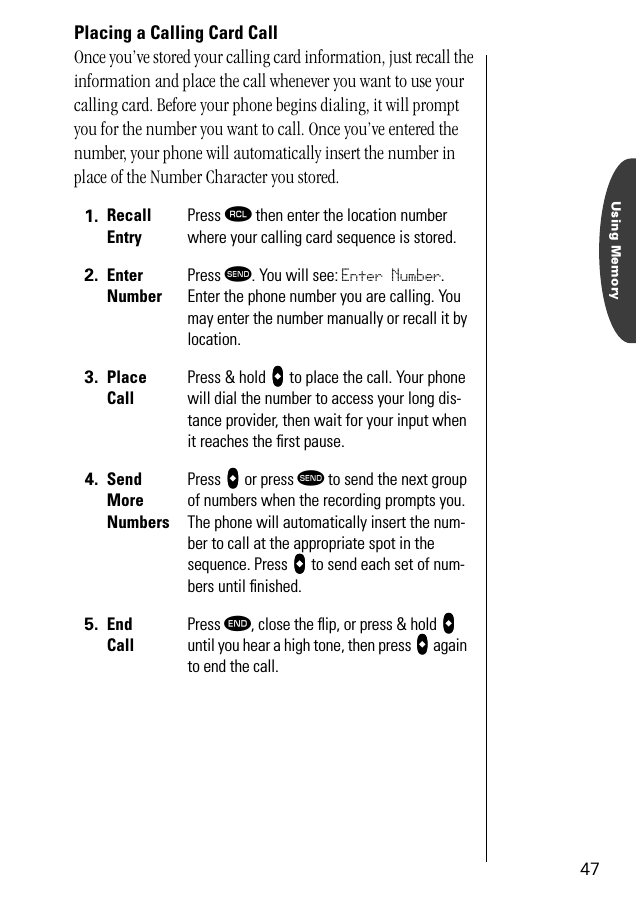 Using Memory47Placing a Calling Card CallOnce you’ve stored your calling card information, just recall the information and place the call whenever you want to use your calling card. Before your phone begins dialing, it will prompt you for the number you want to call. Once you’ve entered the number, your phone will automatically insert the number in place of the Number Character you stored.1. RecallEntryPress ‰ then enter the location number where your calling card sequence is stored.2. EnterNumberPress æ. You will see: Enter Number. Enter the phone number you are calling. You may enter the number manually or recall it by location.3. PlaceCallPress &amp; hold aaaa to place the call. Your phone will dial the number to access your long dis-tance provider, then wait for your input when it reaches the ﬁrst pause.4. SendMoreNumbersPress aaaa or press æ to send the next group of numbers when the recording prompts you. The phone will automatically insert the num-ber to call at the appropriate spot in the sequence. Press aaaa to send each set of num-bers until ﬁnished.5. End CallPress º, close the ﬂip, or press &amp; hold aaaa until you hear a high tone, then press aaaa again to end the call.