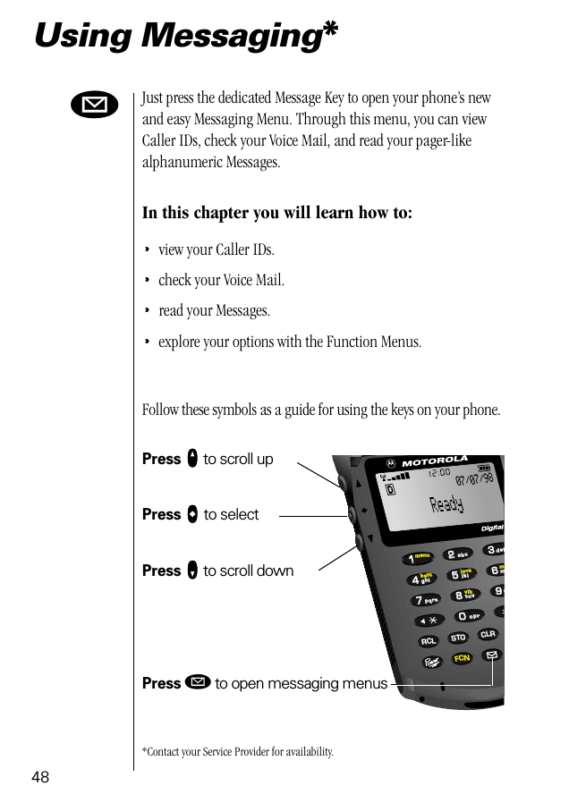 4866993355880022447711lockvibbattmenumRCL STO CLRFCNtuvjklmwpqrsghidefoprabcDigital07/07/98øUsing Messaging*Just press the dedicated Message Key to open your phone’s new and easy Messaging Menu. Through this menu, you can view Caller IDs, check your Voice Mail, and read your pager-like alphanumeric Messages. In this chapter you will learn how to:•view your Caller IDs.•check your Voice Mail.•read your Messages.•explore your options with the Function Menus.Follow these symbols as a guide for using the keys on your phone.Press qqqq to scroll upPress aaaa to selectPress ZZZZ to scroll downPress ø to open messaging menus*Contact your Service Provider for availability.