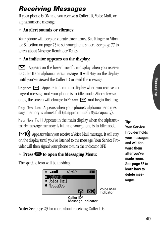 49MessagingReceiving MessagesIf your phone is ON and you receive a Caller ID, Voice Mail, or alphanumeric message:•An alert sounds or vibrates:Your phone will beep or vibrate three times. See Ringer or Vibra-tor Selection on page 75 to set your phone’s alert. See page 77 to learn about Message Reminder Tones.•An indicator appears on the display: Appears on the lower line of the display when you receive a Caller ID or alphanumeric message. It will stay on the display until you’ve viewed the Caller ID or read the message. Urgent   Appears in the main display when you receive an urgent message and your phone is in idle mode. After a few sec-onds, the screen will change to Press   and begin ﬂashing. Msg Mem Low Appears when your phone’s alphanumeric mes-sage memory is almost full (at approximately 85% capacity).Msg Mem Full Appears in the main display when the alphanu-meric message memory is full and your phone is in idle mode.  Appears when you receive a Voice Mail message. It will stay on the display until you’ve listened to the message. Your Service Pro-vider will then signal your phone to turn the indicator OFF.•Press ø to open the Messaging Menu:The speciﬁc icon will be ﬂashing.Note: See page 29 for more about receiving Caller IDs. Tip:Your Service Provider holds your messages and will for-ward them after you’ve made room. See page 55 to learn how to delete mes-sages.Voice Mail IndicatorCaller ID/Message Indicator