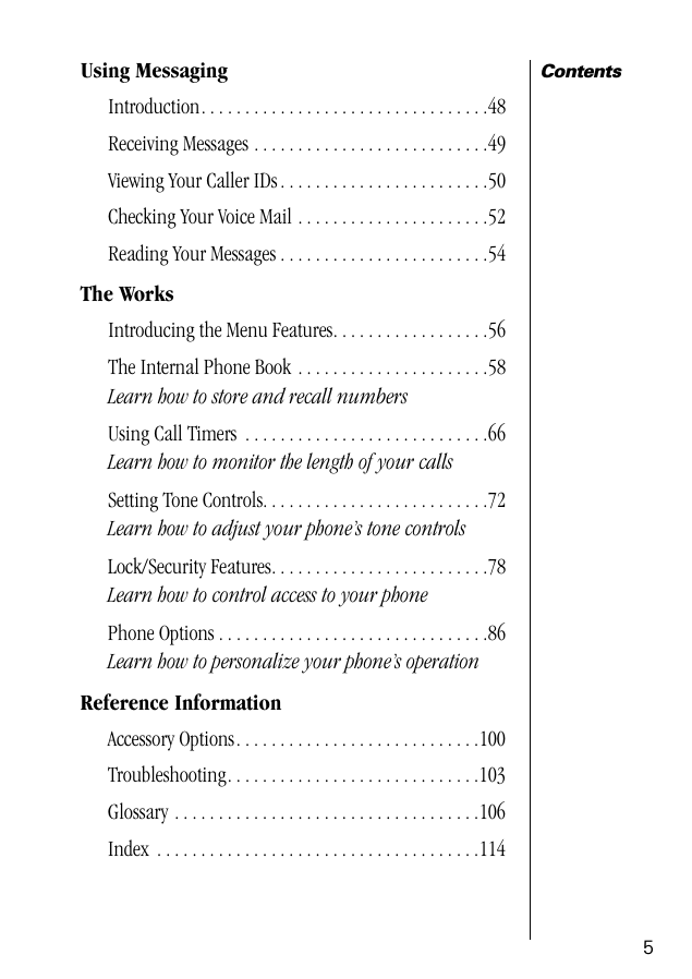  5 Contents Using Messaging Introduction. . . . . . . . . . . . . . . . . . . . . . . . . . . . . . . . .48Receiving Messages . . . . . . . . . . . . . . . . . . . . . . . . . . .49Viewing Your Caller IDs . . . . . . . . . . . . . . . . . . . . . . . .50Checking Your Voice Mail . . . . . . . . . . . . . . . . . . . . . .52Reading Your Messages . . . . . . . . . . . . . . . . . . . . . . . .54 The Works Introducing the Menu Features. . . . . . . . . . . . . . . . . .56The Internal Phone Book . . . . . . . . . . . . . . . . . . . . . .58 Learn how to store and recall numbers Using Call Timers  . . . . . . . . . . . . . . . . . . . . . . . . . . . .66 Learn how to monitor the length of your calls Setting Tone Controls. . . . . . . . . . . . . . . . . . . . . . . . . .72 Learn how to adjust your phone’s tone controls Lock/Security Features. . . . . . . . . . . . . . . . . . . . . . . . .78 Learn how to control access to your phone Phone Options . . . . . . . . . . . . . . . . . . . . . . . . . . . . . . .86 Learn how to personalize your phone’s operation Reference Information Accessory Options. . . . . . . . . . . . . . . . . . . . . . . . . . . .100Troubleshooting. . . . . . . . . . . . . . . . . . . . . . . . . . . . .103Glossary . . . . . . . . . . . . . . . . . . . . . . . . . . . . . . . . . . .106Index  . . . . . . . . . . . . . . . . . . . . . . . . . . . . . . . . . . . . .114