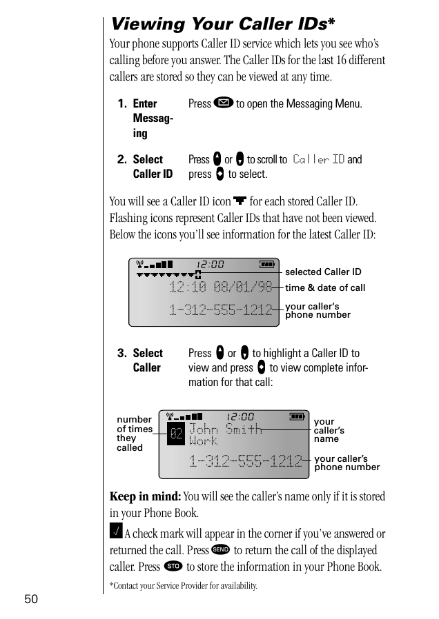 50Viewing Your Caller IDs*Your phone supports Caller ID service which lets you see who’s calling before you answer. The Caller IDs for the last 16 different callers are stored so they can be viewed at any time.You will see a Caller ID icon   for each stored Caller ID. Flashing icons represent Caller IDs that have not been viewed. Below the icons you’ll see information for the latest Caller ID:Keep in mind: You will see the caller’s name only if it is stored in your Phone Book. A check mark will appear in the corner if you’ve answered or returned the call. Press æ to return the call of the displayed caller. Press ¬ to store the information in your Phone Book.*Contact your Service Provider for availability.1. Enter Messag-ingPress ø to open the Messaging Menu.2. SelectCaller IDPress qqqq or ZZZZ to scroll to Caller ID and press aaaa to select.3. Select CallerPress qqqq or ZZZZ to highlight a Caller ID to view and press aaaa to view complete infor-mation for that call:selected Caller IDtime &amp; date of callyour caller‘s phone numbernumber of times they called your caller’s phone numberyour caller’s name