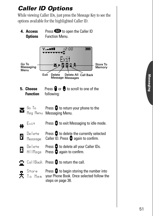 51MessagingCaller ID OptionsWhile viewing Caller IDs, just press the Message Key to see the options available for the highlighted Caller ID.4. Access OptionsPress ø to open the Caller ID Function Menu.5. Choose FunctionPress qqqq or ZZZZ to scroll to one of the following:Go To Msg MenuPress aaaa to return your phone to the Messaging Menu.Exit Press aaaa to exit Messaging to idle mode.Delete MessagePress aaaa to delete the currently selected Caller ID. Press aaaa again to conﬁrm.Delete AllMsgsPress aaaa to delete all your Caller IDs. Press aaaa again to conﬁrm.CallBack Press aaaa to return the call.Store To MemPress aaaa to begin storing the number into your Phone Book. Once selected follow the steps on page 38.ExitGo ToDeleteMessage Delete All MessagesStore To MemoryMessagingMenuCall Back